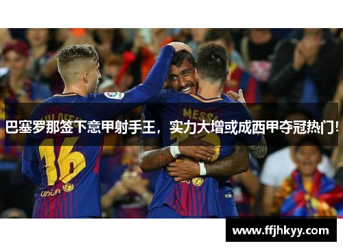 巴塞罗那签下意甲射手王，实力大增或成西甲夺冠热门！